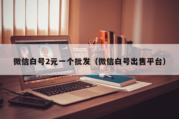 微信白号2元一个批发（微信白号出售平台）