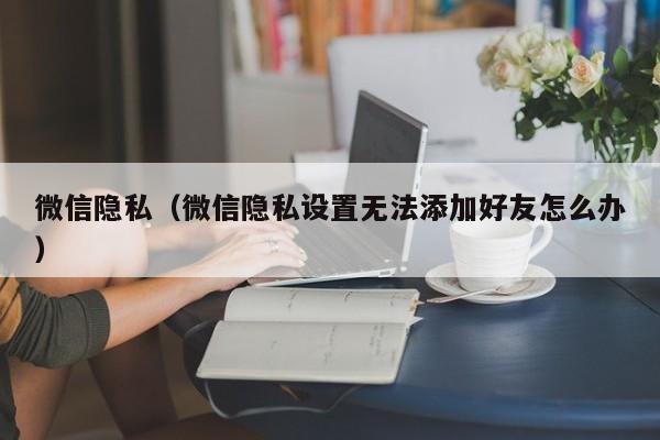 微信隐私（微信隐私设置无法添加好友怎么办）