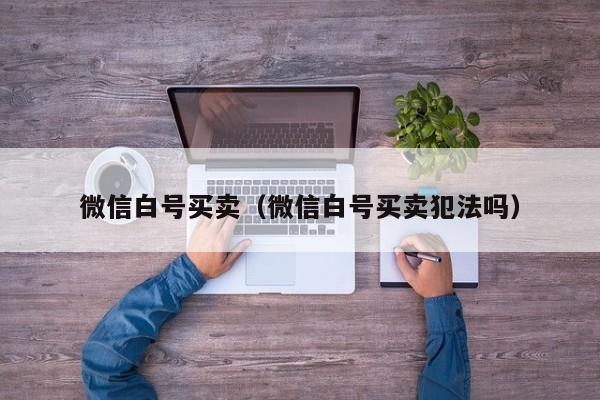 微信白号买卖（微信白号买卖犯法吗）