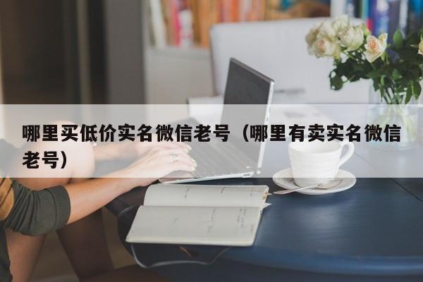 哪里买低价实名微信老号（哪里有卖实名微信老号）