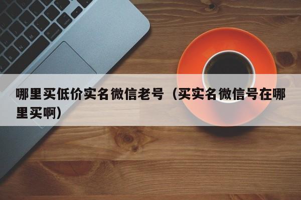 哪里买低价实名微信老号（买实名微信号在哪里买啊）