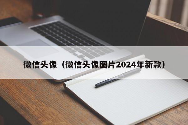 微信头像（微信头像图片2024年新款）