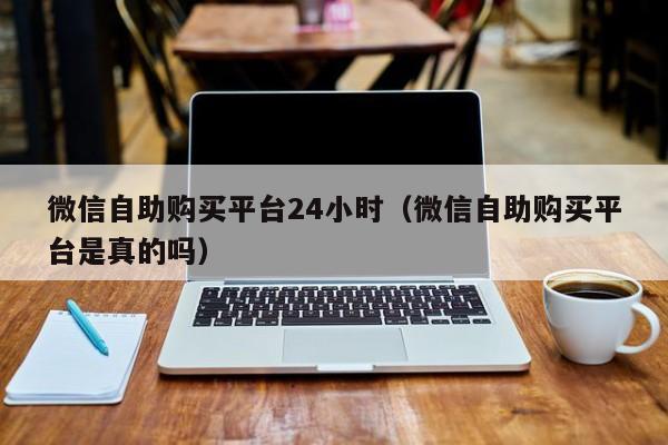 微信自助购买平台24小时（微信自助购买平台是真的吗）
